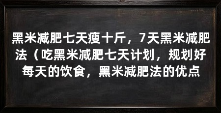 黑米减肥七天瘦十斤,7天黑米减肥法(吃黑米减肥七天计划,规划好每天的饮食,黑米减肥法的优点