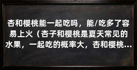 杏和樱桃能一起吃吗,能/吃多了容易上火(杏子和樱桃是夏天常见的水果,一起吃的概率大,杏和樱桃可以一起吃