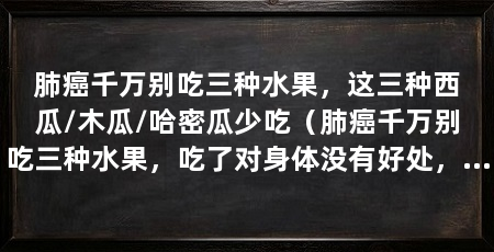 肺癌千万别吃三种水果，这三种西瓜/木瓜/哈密瓜少吃（肺癌千万别吃三种水果，吃了对身体没有好处，肺癌吃什么水果好