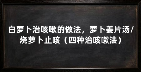 白萝卜治咳嗽的做法，萝卜姜片汤/烧萝卜止咳（四种治咳嗽法）