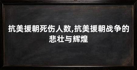 抗美援朝死伤人数,抗美援朝战争的悲壮与辉煌