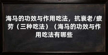 海马的功效与作用吃法,抗衰老/疲劳(三种吃法)(海马的功效与作用吃法有哪些