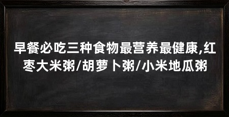 早餐必吃三种食物最营养最健康,红枣大米粥/胡萝卜粥/小米地瓜粥