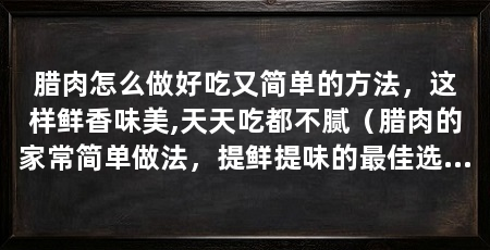 腊肉怎么做好吃又简单的方法，这样鲜香味美,天天吃都不腻（腊肉的家常简单做法，提鲜提味的最佳选择