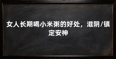 女人长期喝小米粥的好处,滋阴/镇定安神