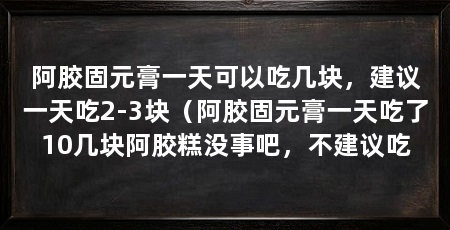 阿胶固元膏一天可以吃几块,建议一天吃2-3块(阿胶固元膏一天吃了10几块阿胶糕没事吧,不建议吃