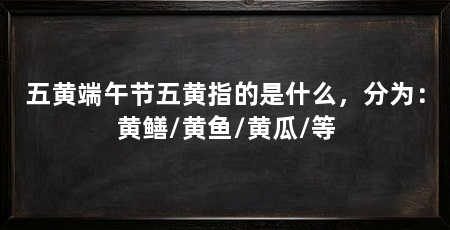 五黄端午节五黄指的是什么，分为：黄鳝/黄鱼/黄瓜/等