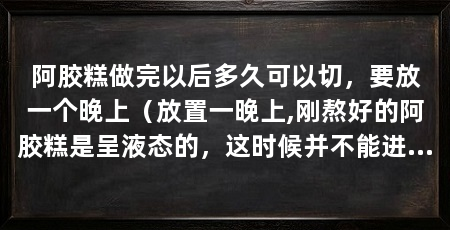 阿胶糕做完以后多久可以切,要放一个晚上(放置一晚上,刚熬好的阿胶糕是呈液态的,这时候并不能进行切块