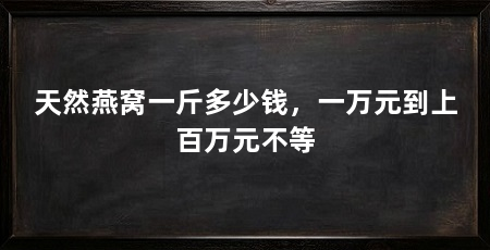 天然燕窝一斤多少钱,一万元到上百万元不等