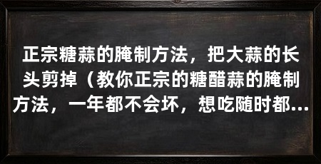 正宗糖蒜的腌制方法，把大蒜的长头剪掉（教你正宗的糖醋蒜的腌制方法，一年都不会坏，想吃随时都可以吃