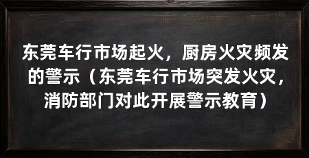 东莞车行市场起火,厨房火灾频发的警示(东莞车行市场突发火灾,消防部门对此开展警示教育)
