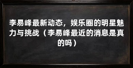 李易峰最新动态,娱乐圈的明星魅力与挑战(李易峰最近的消息是真的吗)