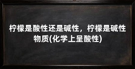 柠檬是酸性还是碱性,柠檬是碱性物质(化学上呈酸性)