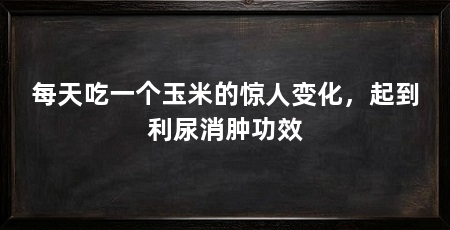 每天吃一个玉米的惊人变化,起到利尿消肿功效