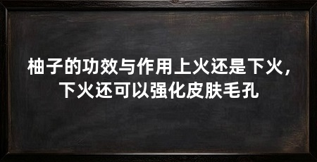 柚子的功效与作用上火还是下火,下火还可以强化皮肤毛孔