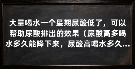 大量喝水一个星期尿酸低了,可以帮助尿酸排出的效果(尿酸高多喝水多久能降下来,尿酸高喝水多久能降下来