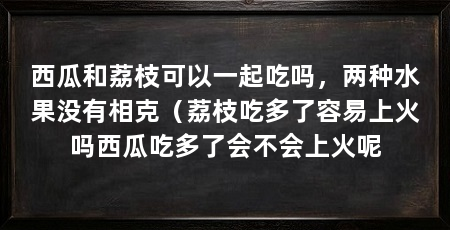 西瓜和荔枝可以一起吃吗,两种水果没有相克(荔枝吃多了容易上火吗西瓜吃多了会不会上火呢