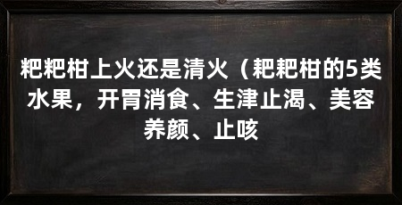 粑粑柑上火还是清火（耙耙柑的5类水果，开胃消食、生津止渴、美容养颜、止咳