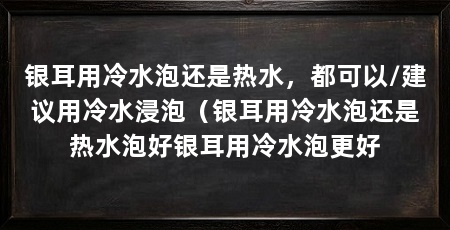 银耳用冷水泡还是热水,都可以/建议用冷水浸泡(银耳用冷水泡还是热水泡好银耳用冷水泡更好