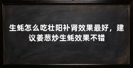 生蚝怎么吃壮阳补肾效果最好,建议姜葱炒生蚝效果不错