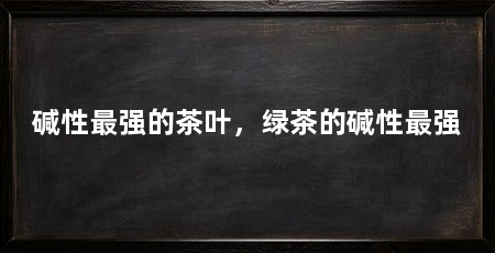 碱性最强的茶叶，绿茶的碱性最强