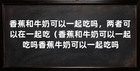 香蕉和牛奶可以一起吃吗,两者可以在一起吃(香蕉和牛奶可以一起吃吗香蕉牛奶可以一起吃吗