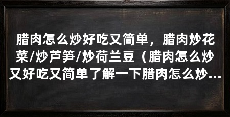 腊肉怎么炒好吃又简单,腊肉炒花菜/炒芦笋/炒荷兰豆(腊肉怎么炒又好吃又简单了解一下腊肉怎么炒腊肉又好吃