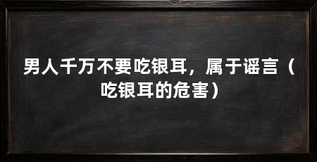 男人千万不要吃银耳，属于谣言（吃银耳的危害）