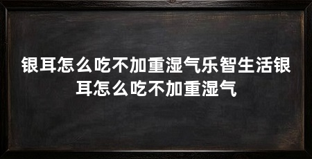 银耳怎么吃不加重湿气乐智生活银耳怎么吃不加重湿气