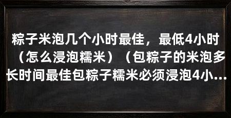 粽子米泡几个小时最佳,最低4小时(怎么浸泡糯米)(包粽子的米泡多长时间最佳包粽子糯米必须浸泡4小时以上