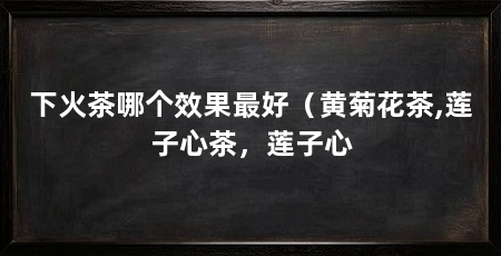 下火茶哪个效果最好（黄菊花茶,莲子心茶，莲子心
