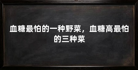 血糖最怕的一种野菜，血糖高最怕的三种菜