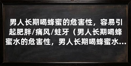 男人长期喝蜂蜜的危害性，容易引起肥胖/痛风/蛀牙（男人长期喝蜂蜜水的危害性，男人长期喝蜂蜜水的坏处