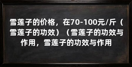 雪莲子的价格，在70-100元/斤（雪莲子的功效）（雪莲子的功效与作用，雪莲子的功效与作用