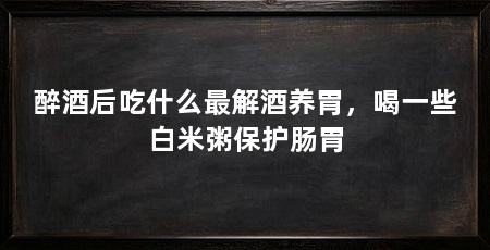 醉酒后吃什么最解酒养胃，喝一些白米粥保护肠胃