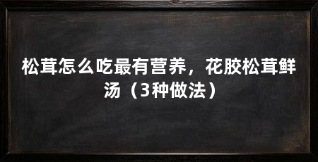 松茸怎么吃最有营养，花胶松茸鲜汤（3种做法）