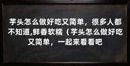 芋头怎么做好吃又简单,很多人都不知道,鲜香软糯(芋头怎么做好吃又简单,一起来看看吧