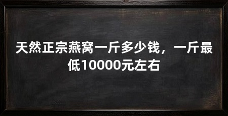 天然正宗燕窝一斤多少钱,一斤最低10000元左右