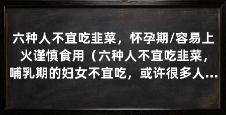 六种人不宜吃韭菜，怀孕期/容易上火谨慎食用（六种人不宜吃韭菜，哺乳期的妇女不宜吃，或许很多人不知道