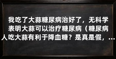 我吃了大蒜糖尿病治好了，无科学表明大蒜可以治疗糖尿病（糖尿病人吃大蒜有利于降血糖？是真是假，一看便知