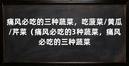 痛风必吃的三种蔬菜，吃菠菜/黄瓜/芹菜（痛风必吃的3种蔬菜，痛风必吃的三种蔬菜