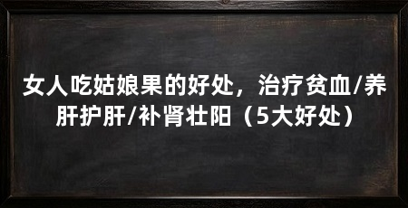 女人吃姑娘果的好处,治疗贫血/养肝护肝/补肾壮阳(5大好处)