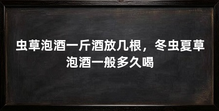 虫草泡酒一斤酒放几根,冬虫夏草泡酒一般多久喝