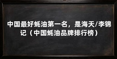 中国最好蚝油第一名，是海天/李锦记（中国蚝油品牌排行榜）