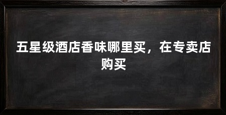 五星级酒店香味哪里买,在专卖店购买