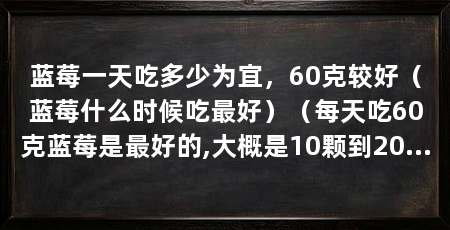 蓝莓一天吃多少为宜，60克较好（蓝莓什么时候吃最好）（每天吃60克蓝莓是最好的,大概是10颗到20颗蓝莓的样子
