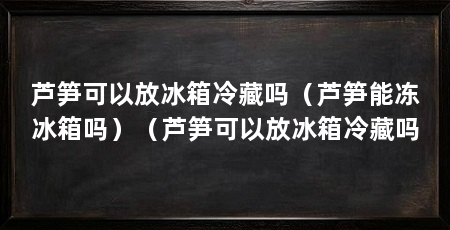 芦笋可以放冰箱冷藏吗(芦笋能冻冰箱吗)(芦笋可以放冰箱冷藏吗