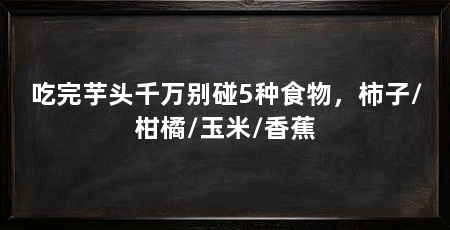 吃完芋头千万别碰5种食物，柿子/柑橘/玉米/香蕉