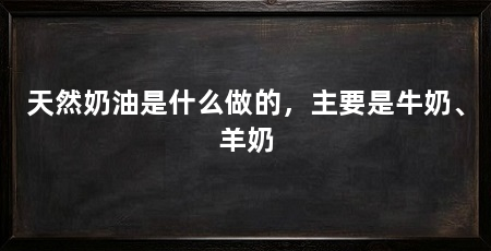 天然奶油是什么做的，主要是牛奶、羊奶
