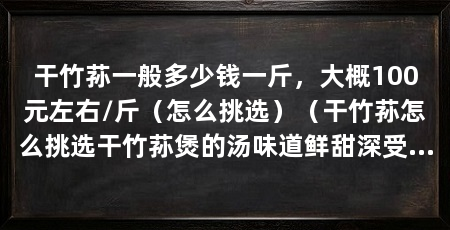 干竹荪一般多少钱一斤，大概100元左右/斤（怎么挑选）（干竹荪怎么挑选干竹荪煲的汤味道鲜甜深受大家的喜爱